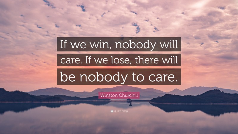 Winston Churchill Quote: “If we win, nobody will care. If we lose, there will be nobody to care.”