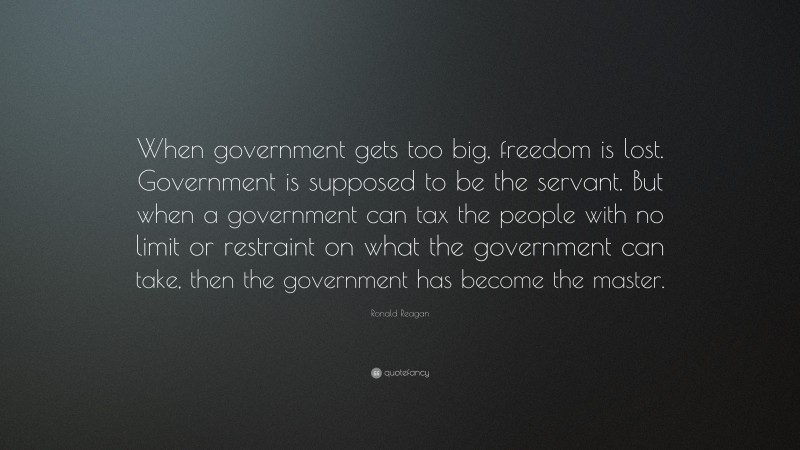 Ronald Reagan Quote: “When government gets too big, freedom is lost. Government is supposed to be the servant. But when a government can tax the people with no limit or restraint on what the government can take, then the government has become the master.”