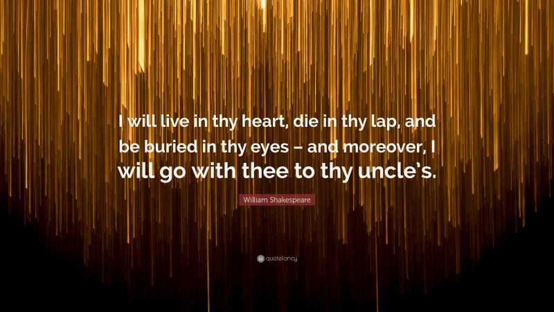 William Shakespeare Quote: “I will live in thy heart, die in thy lap, and be buried in thy eyes – and moreover, I will go with thee to thy uncle’s.”
