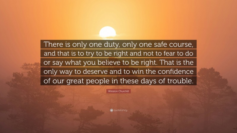 Winston Churchill Quote: “There is only one duty, only one safe course, and that is to try to be right and not to fear to do or say what you believe to be right. That is the only way to deserve and to win the confidence of our great people in these days of trouble.”