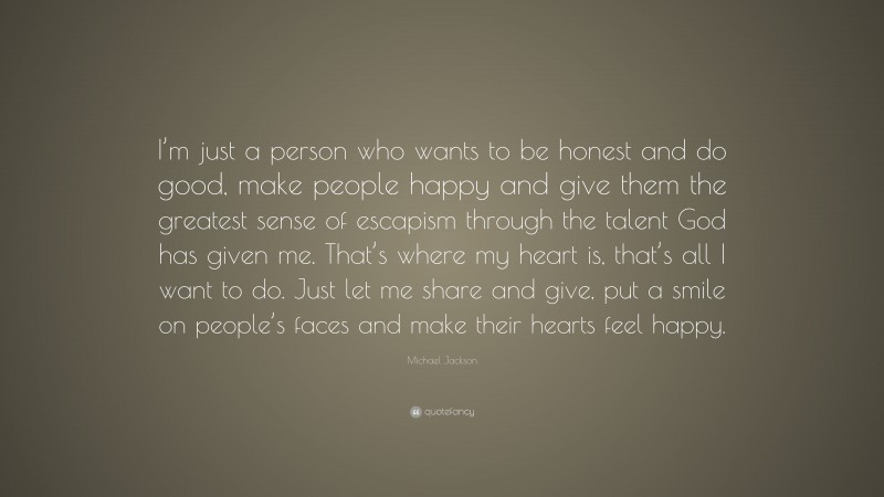 Michael Jackson Quote: “I’m just a person who wants to be honest and do good, make people happy and give them the greatest sense of escapism through the talent God has given me. That’s where my heart is, that’s all I want to do. Just let me share and give, put a smile on people’s faces and make their hearts feel happy.”