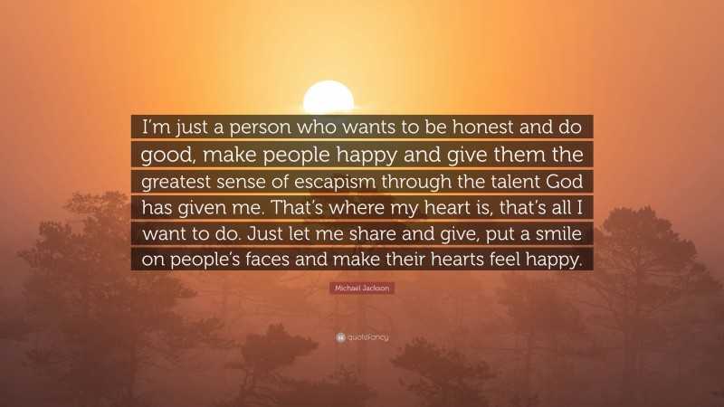 Michael Jackson Quote: “I’m just a person who wants to be honest and do good, make people happy and give them the greatest sense of escapism through the talent God has given me. That’s where my heart is, that’s all I want to do. Just let me share and give, put a smile on people’s faces and make their hearts feel happy.”