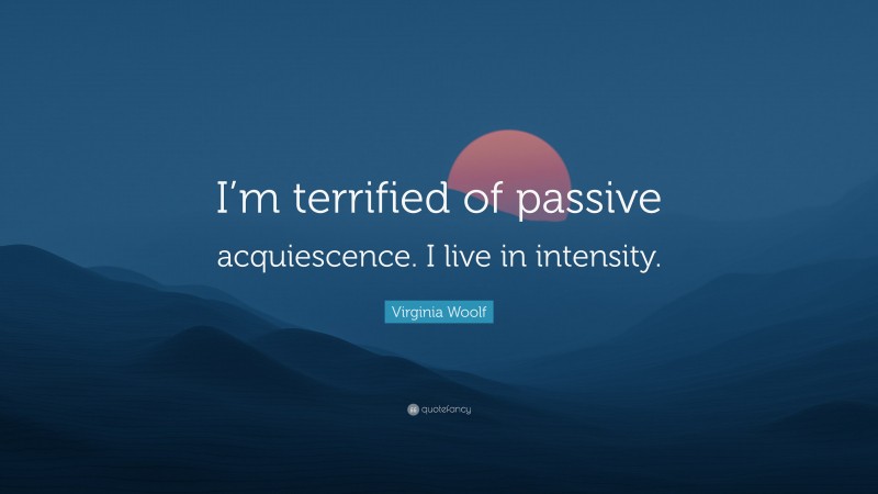 Virginia Woolf Quote: “I’m terrified of passive acquiescence. I live in intensity.”