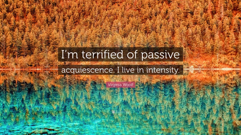 Virginia Woolf Quote: “I’m terrified of passive acquiescence. I live in intensity.”