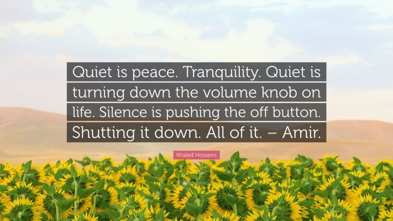 Khaled Hosseini Quote: “Quiet is peace. Tranquility. Quiet is turning down the volume knob on life. Silence is pushing the off button. Shutting it down. All of it. – Amir.”