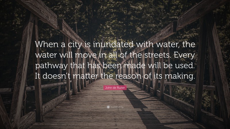 John de Ruiter Quote: “When a city is inundated with water, the water will move in all of the streets. Every pathway that has been made will be used. It doesn’t matter the reason of its making.”