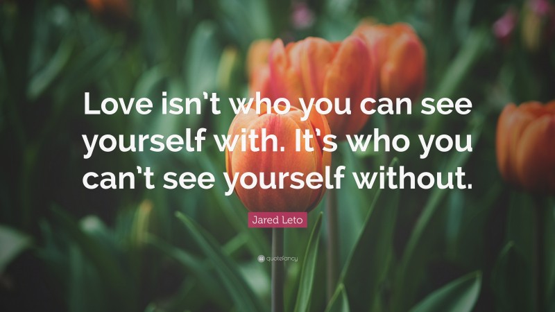 Jared Leto Quote: “Love isn’t who you can see yourself with. It’s who you can’t see yourself without.”
