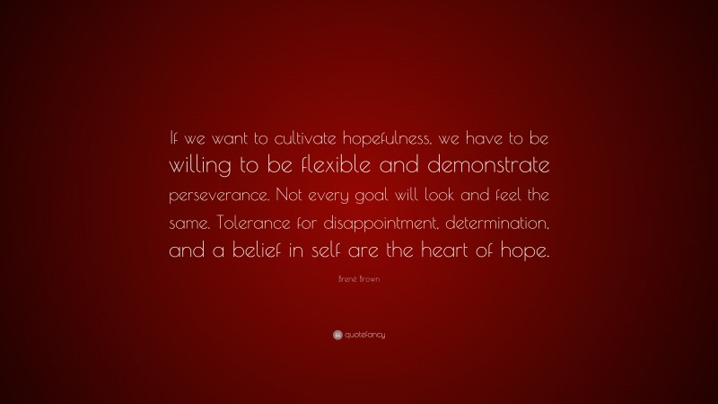 Brené Brown Quote: “If we want to cultivate hopefulness, we have to be willing to be flexible and demonstrate perseverance. Not every goal will look and feel the same. Tolerance for disappointment, determination, and a belief in self are the heart of hope.”