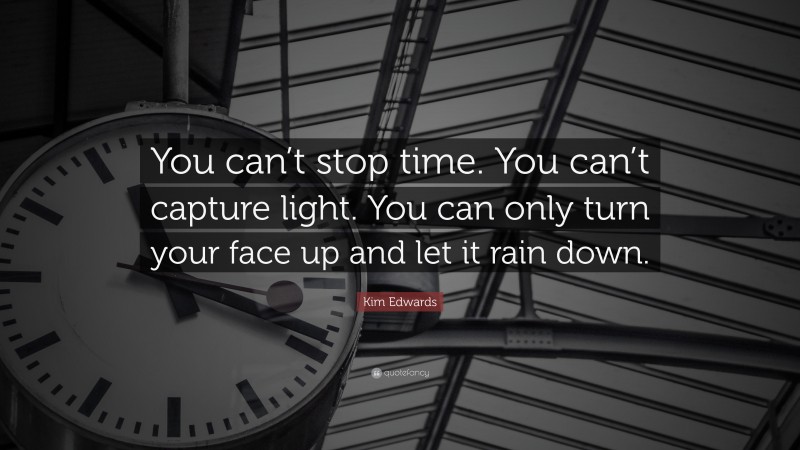 Kim Edwards Quote: “You can’t stop time. You can’t capture light. You can only turn your face up and let it rain down.”