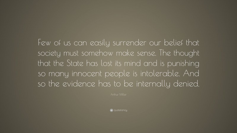 Arthur Miller Quote: “Few of us can easily surrender our belief that society must somehow make sense. The thought that the State has lost its mind and is punishing so many innocent people is intolerable. And so the evidence has to be internally denied.”