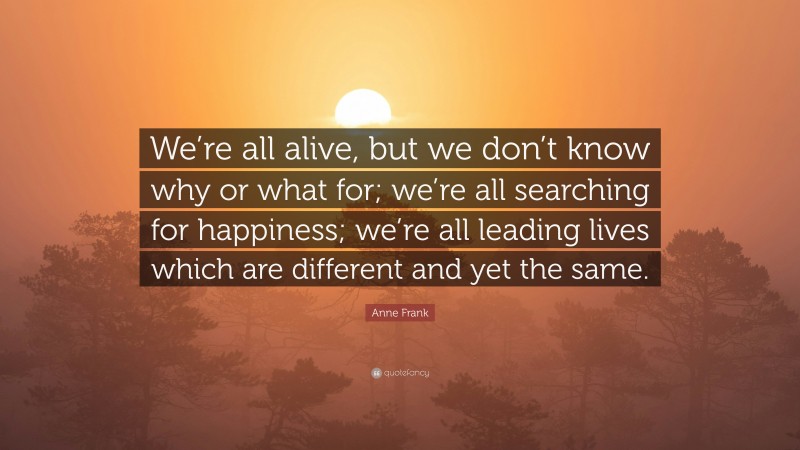 Anne Frank Quote: “We’re all alive, but we don’t know why or what for; we’re all searching for happiness; we’re all leading lives which are different and yet the same.”