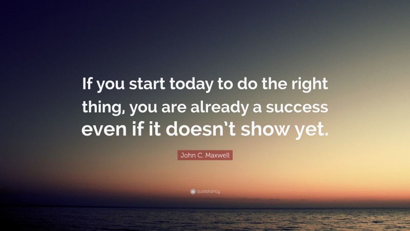 John C. Maxwell Quote: “If you start today to do the right thing, you are already a success even if it doesn’t show yet.”