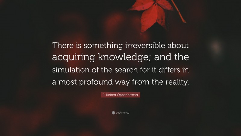 J. Robert Oppenheimer Quote: “There is something irreversible about acquiring knowledge; and the simulation of the search for it differs in a most profound way from the reality.”