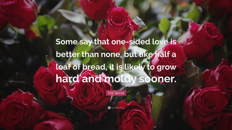 Eric Berne Quote: “Some say that one-sided love is better than none, but like half a loaf of bread, it is likely to grow hard and moldy sooner.”