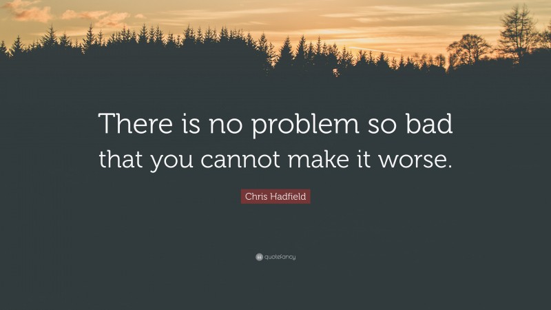 Chris Hadfield Quote: “There is no problem so bad that you cannot make it worse.”