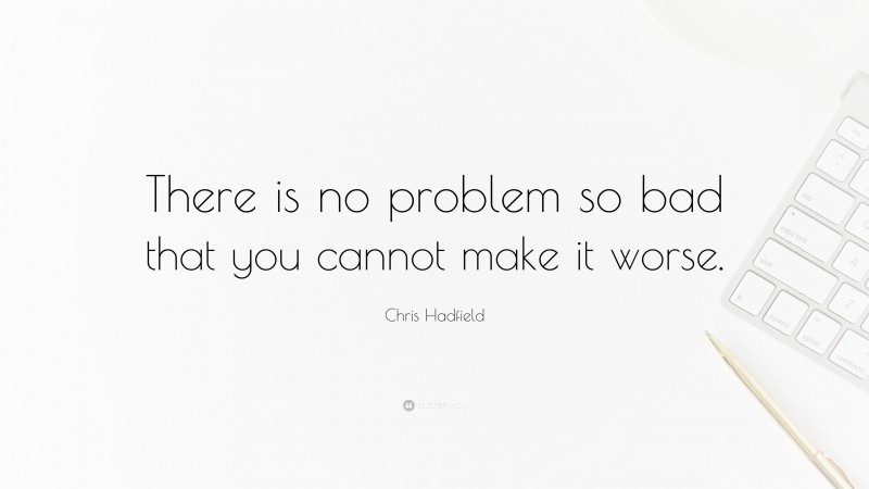 Chris Hadfield Quote: “There is no problem so bad that you cannot make it worse.”
