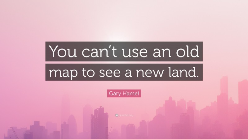 Gary Hamel Quote: “You can’t use an old map to see a new land.”