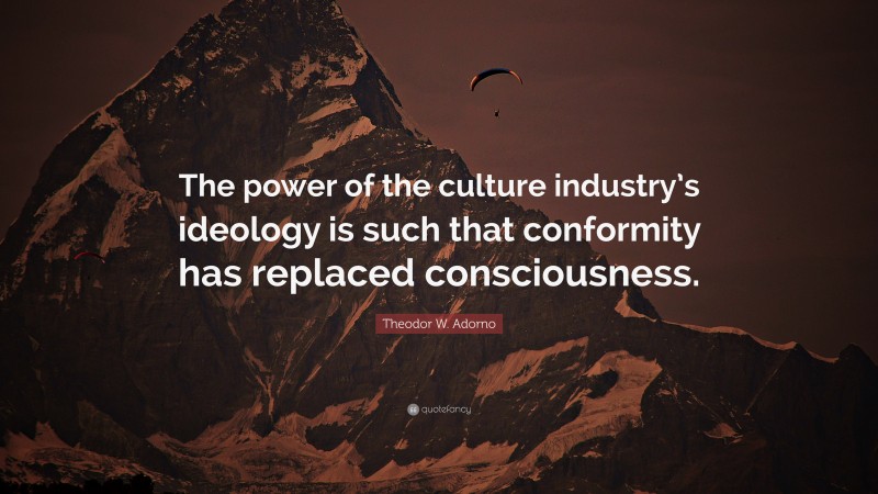 Theodor W. Adorno Quote: “The power of the culture industry’s ideology is such that conformity has replaced consciousness.”