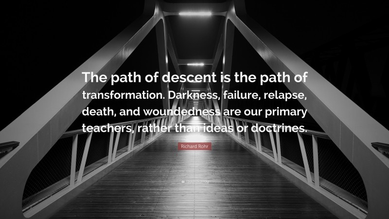 Richard Rohr Quote: “The path of descent is the path of transformation. Darkness, failure, relapse, death, and woundedness are our primary teachers, rather than ideas or doctrines.”