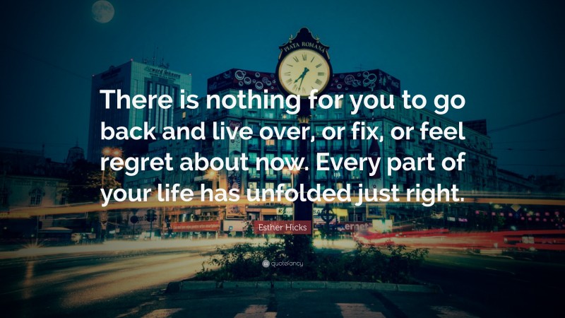 Esther Hicks Quote: “There is nothing for you to go back and live over, or fix, or feel regret about now. Every part of your life has unfolded just right.”