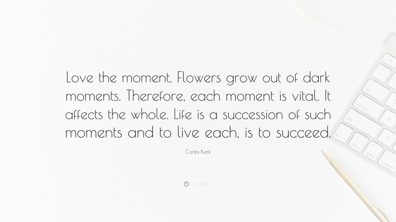 Corita Kent Quote: “Love the moment. Flowers grow out of dark moments. Therefore, each moment is vital. It affects the whole. Life is a succession of such moments and to live each, is to succeed.”