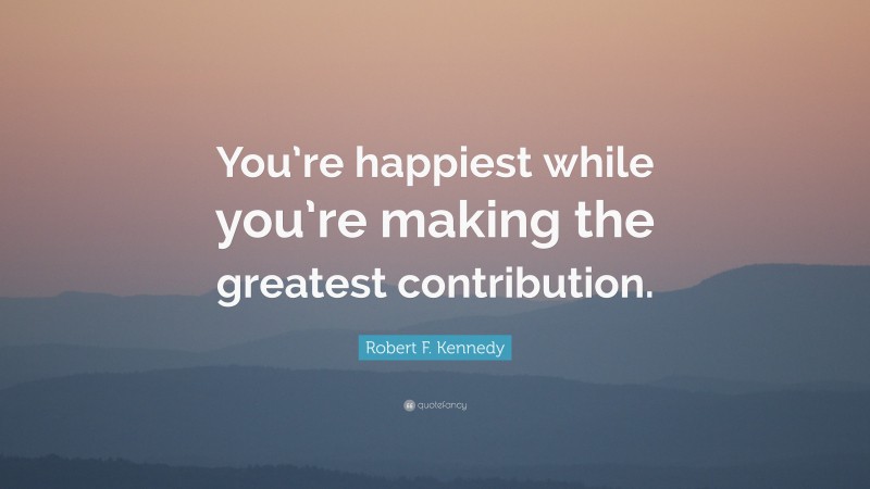 Robert F. Kennedy Quote: “You’re happiest while you’re making the greatest contribution.”