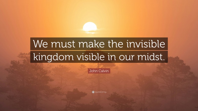 John Calvin Quote: “We must make the invisible kingdom visible in our midst.”