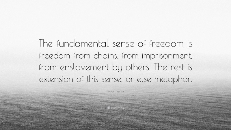 Isaiah Berlin Quote: “The fundamental sense of freedom is freedom from chains, from imprisonment, from enslavement by others. The rest is extension of this sense, or else metaphor.”