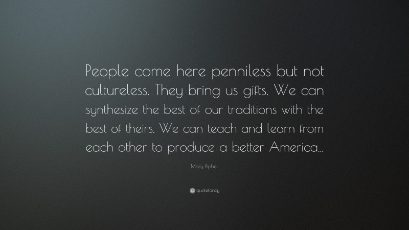 Mary Pipher Quote: “People come here penniless but not cultureless. They bring us gifts. We can synthesize the best of our traditions with the best of theirs. We can teach and learn from each other to produce a better America...”