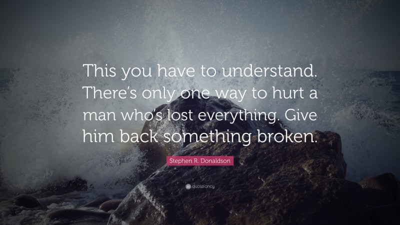 Stephen R. Donaldson Quote: “This you have to understand. There’s only one way to hurt a man who’s lost everything. Give him back something broken.”