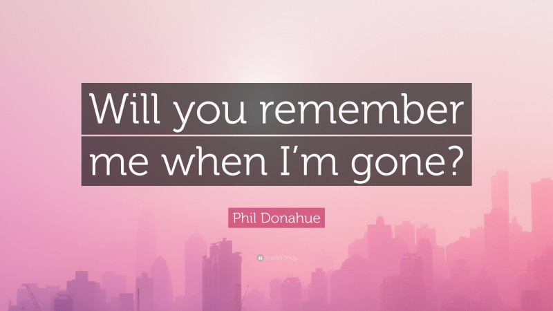 Phil Donahue Quote: “Will you remember me when I’m gone?”