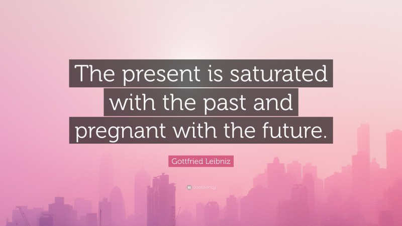 Gottfried Leibniz Quote: “The present is saturated with the past and pregnant with the future.”
