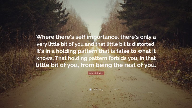 John de Ruiter Quote: “Where there’s self importance, there’s only a very little bit of you and that little bit is distorted. It’s in a holding pattern that is false to what it knows. That holding pattern forbids you, in that little bit of you, from being the rest of you.”