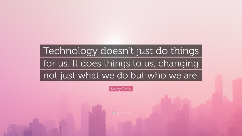 Sherry Turkle Quote: “Technology doesn’t just do things for us. It does things to us, changing not just what we do but who we are.”