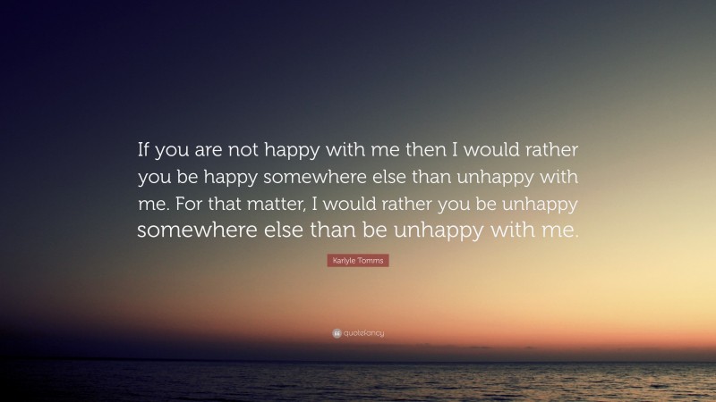 Karlyle Tomms Quote: “If you are not happy with me then I would rather you be happy somewhere else than unhappy with me. For that matter, I would rather you be unhappy somewhere else than be unhappy with me.”