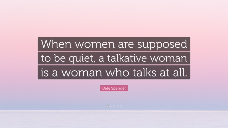 Dale Spender Quote: “When women are supposed to be quiet, a talkative woman is a woman who talks at all.”