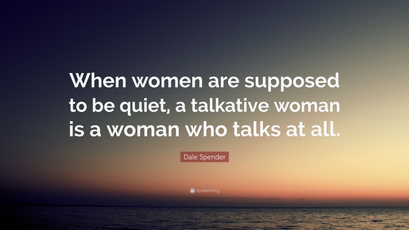 Dale Spender Quote: “When women are supposed to be quiet, a talkative woman is a woman who talks at all.”