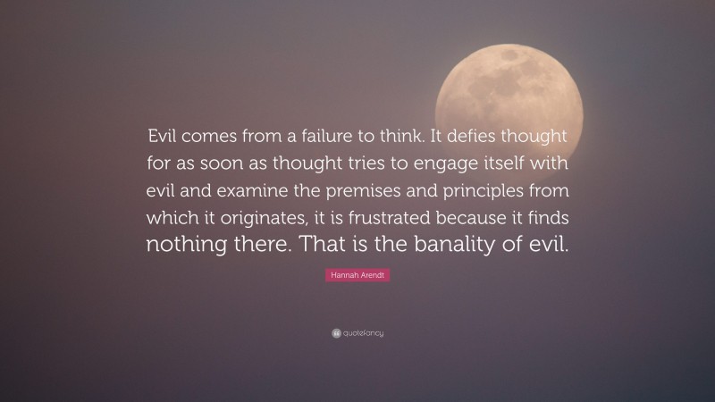 Hannah Arendt Quote: “Evil comes from a failure to think. It defies thought for as soon as thought tries to engage itself with evil and examine the premises and principles from which it originates, it is frustrated because it finds nothing there. That is the banality of evil.”