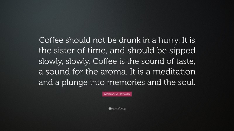 Mahmoud Darwish Quote: “Coffee should not be drunk in a hurry. It is the sister of time, and should be sipped slowly, slowly. Coffee is the sound of taste, a sound for the aroma. It is a meditation and a plunge into memories and the soul.”