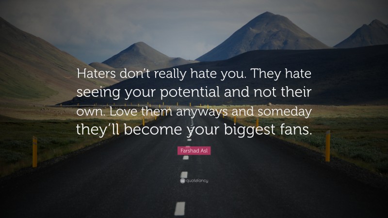 Farshad Asl Quote: “Haters don’t really hate you. They hate seeing your potential and not their own. Love them anyways and someday they’ll become your biggest fans.”