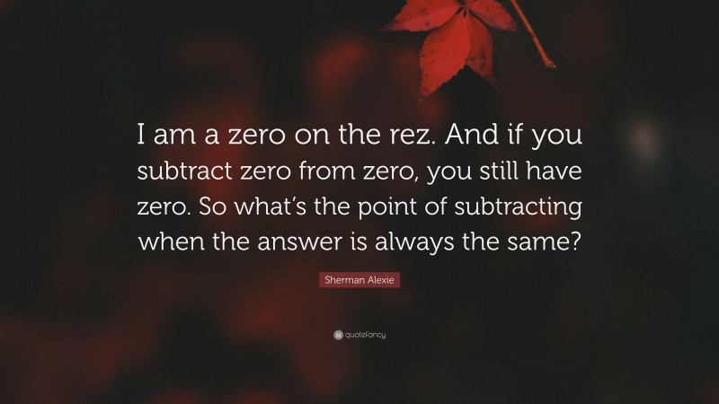 Sherman Alexie Quote: “I am a zero on the rez. And if you subtract zero from zero, you still have zero. So what’s the point of subtracting when the answer is always the same?”