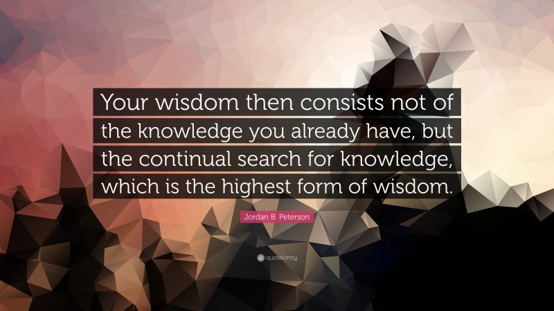 Jordan B. Peterson Quote: “Your wisdom then consists not of the knowledge you already have, but the continual search for knowledge, which is the highest form of wisdom.”