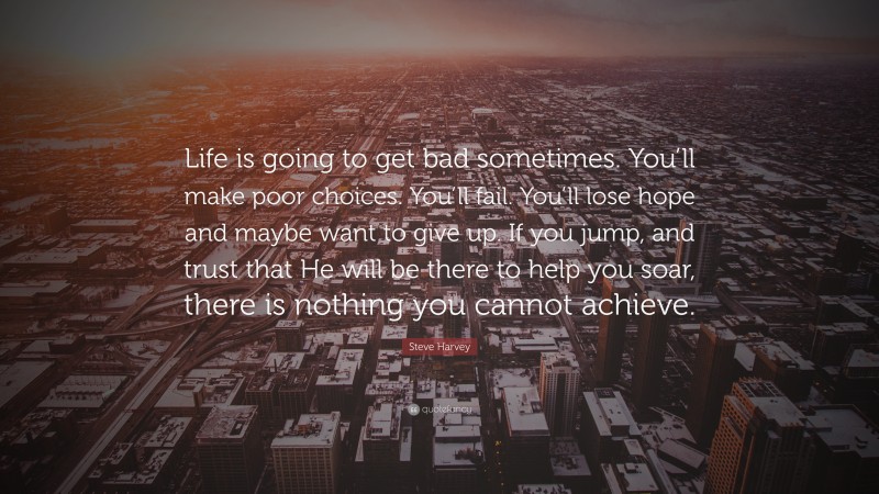 Steve Harvey Quote: “Life is going to get bad sometimes. You’ll make poor choices. You’ll fail. You’ll lose hope and maybe want to give up. If you jump, and trust that He will be there to help you soar, there is nothing you cannot achieve.”