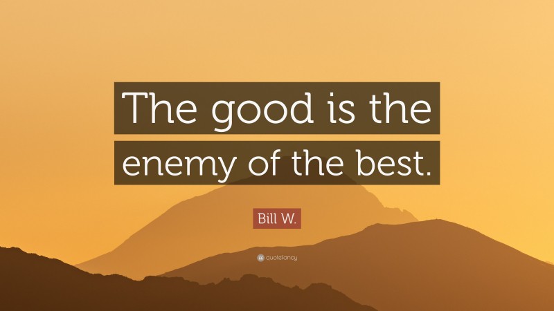 Bill W. Quote: “The good is the enemy of the best.”