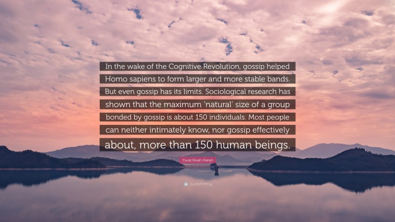 Yuval Noah Harari Quote: “In the wake of the Cognitive Revolution, gossip helped Homo sapiens to form larger and more stable bands. But even gossip has its limits. Sociological research has shown that the maximum ‘natural’ size of a group bonded by gossip is about 150 individuals. Most people can neither intimately know, nor gossip effectively about, more than 150 human beings.”