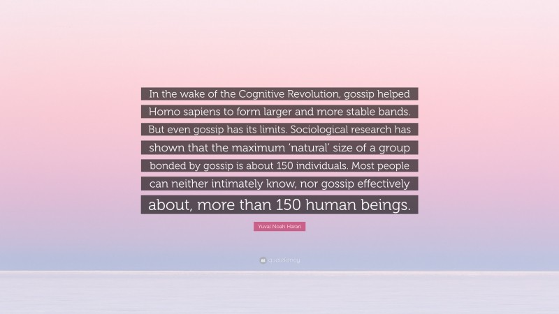 Yuval Noah Harari Quote: “In the wake of the Cognitive Revolution, gossip helped Homo sapiens to form larger and more stable bands. But even gossip has its limits. Sociological research has shown that the maximum ‘natural’ size of a group bonded by gossip is about 150 individuals. Most people can neither intimately know, nor gossip effectively about, more than 150 human beings.”