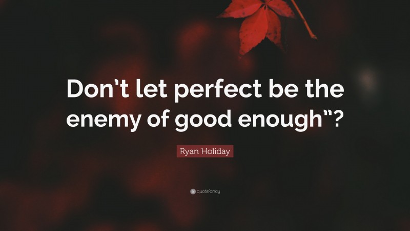 Ryan Holiday Quote: “Don’t let perfect be the enemy of good enough”?”
