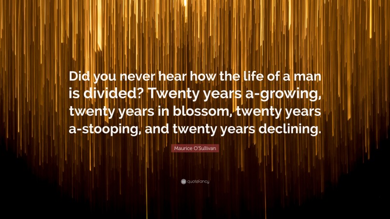 Maurice O'Sullivan Quote: “Did you never hear how the life of a man is divided? Twenty years a-growing, twenty years in blossom, twenty years a-stooping, and twenty years declining.”