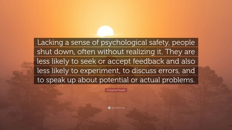Christine Porath Quote: “Lacking a sense of psychological safety, people shut down, often without realizing it. They are less likely to seek or accept feedback and also less likely to experiment, to discuss errors, and to speak up about potential or actual problems.”