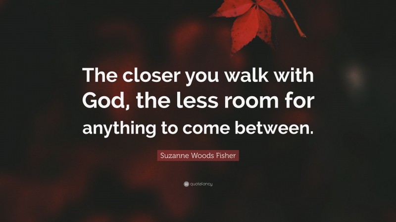 Suzanne Woods Fisher Quote: “The closer you walk with God, the less room for anything to come between.”